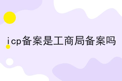 icp备案是工商局备案吗 icp备案是工商局备案吗