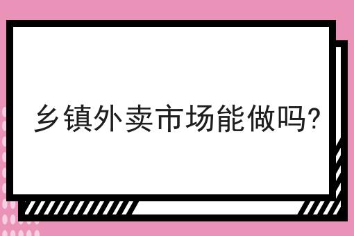 乡镇外卖市场能做吗？（本地外卖平台怎么起步）