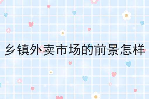 乡镇外卖市场的前景怎样 乡镇外卖市场的前景怎样