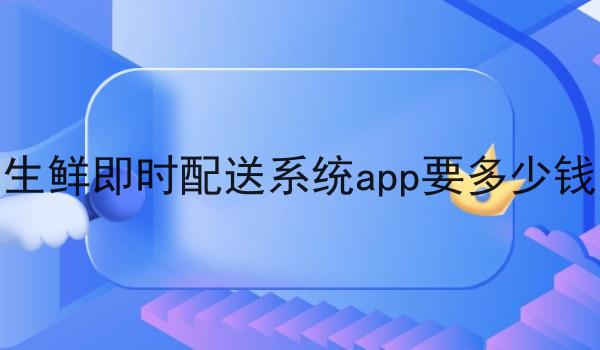 生鲜即时配送系统app要多少钱