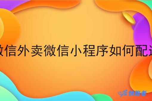 微信外卖微信小程序如何配送 微信外卖微信小程序如何配送