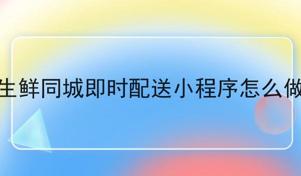生鲜同城即时配送小程序怎么做 生鲜同城即时配送小程序怎么做