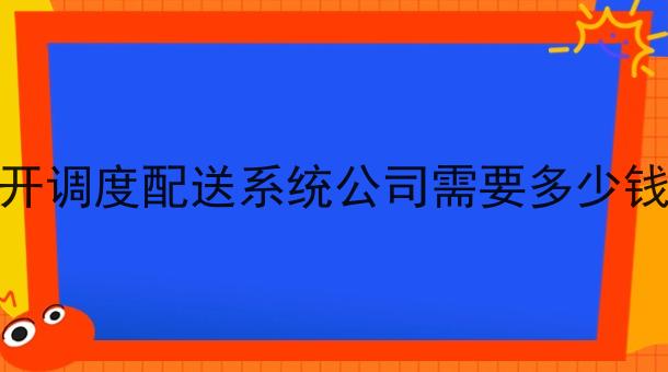开调度配送系统公司需要多少钱