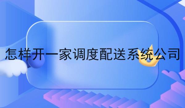 怎样开一家调度配送系统公司 怎样开一家调度配送系统公司