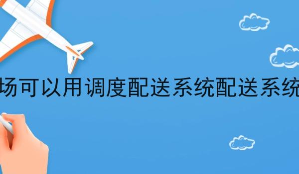 市场可以用调度配送系统配送系统吗